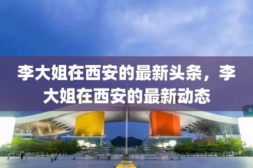 李大姐在西安的最新頭條，李大姐在西安的最新動態(tài)
