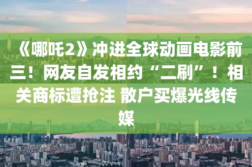 《哪吒2》沖進(jìn)全球動(dòng)畫(huà)電影前三！網(wǎng)友自發(fā)相約“二刷”！相關(guān)商標(biāo)遭搶注 散戶買爆光線傳媒