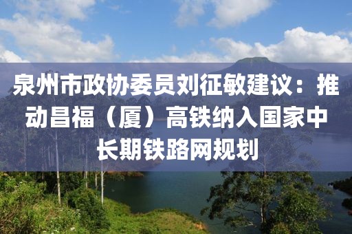 泉州市政協(xié)委員劉征敏建議：推動昌福（廈）高鐵納入國家中長期鐵路網(wǎng)規(guī)劃