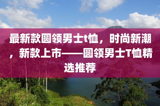 最新款圓領(lǐng)男士t恤，時尚新潮，新款上市——圓領(lǐng)男士T恤精選推薦