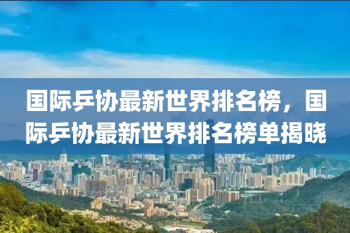 國(guó)際乒協(xié)最新世界排名榜，國(guó)際乒協(xié)最新世界排名榜單揭曉