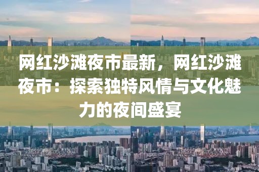 網(wǎng)紅沙灘夜市最新，網(wǎng)紅沙灘夜市：探索獨(dú)特風(fēng)情與文化魅力的夜間盛宴