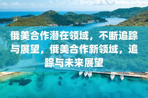 俄美合作潛在領(lǐng)域，不斷追蹤與展望，俄美合作新領(lǐng)域，追蹤與未來展望