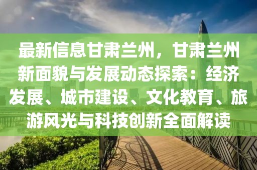 最新信息甘肅蘭州，甘肅蘭州新面貌與發(fā)展動(dòng)態(tài)探索：經(jīng)濟(jì)發(fā)展、城市建設(shè)、文化教育、旅游風(fēng)光與科技創(chuàng)新全面解讀