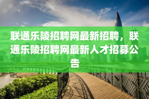聯(lián)通樂(lè)陵招聘網(wǎng)最新招聘，聯(lián)通樂(lè)陵招聘網(wǎng)最新人才招募公告