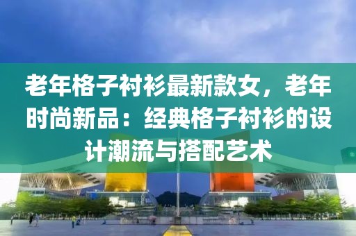 老年格子襯衫最新款女，老年時(shí)尚新品：經(jīng)典格子襯衫的設(shè)計(jì)潮流與搭配藝術(shù)