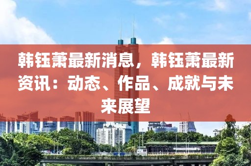 韓鈺蕭最新消息，韓鈺蕭最新資訊：動態(tài)、作品、成就與未來展望