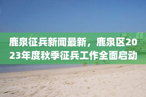 鹿泉征兵新聞最新，鹿泉區(qū)2023年度秋季征兵工作全面啟動