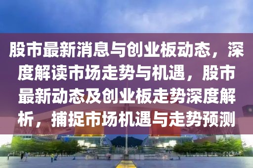 股市最新消息與創(chuàng)業(yè)板動態(tài)，深度解讀市場走勢與機遇，股市最新動態(tài)及創(chuàng)業(yè)板走勢深度解析，捕捉市場機遇與走勢預測