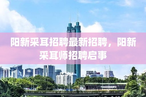 陽新采耳招聘最新招聘，陽新采耳師招聘啟事