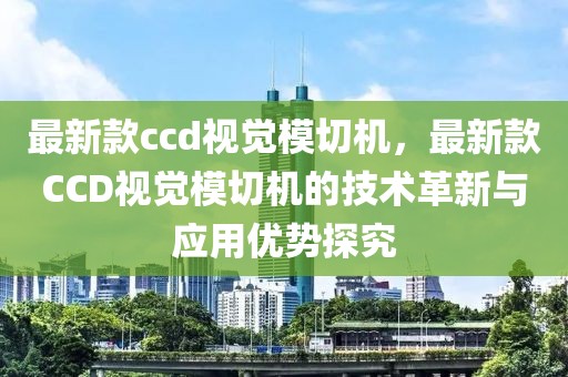 最新款ccd視覺模切機(jī)，最新款CCD視覺模切機(jī)的技術(shù)革新與應(yīng)用優(yōu)勢探究