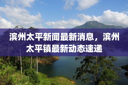 濱州太平新聞最新消息，濱州太平鎮(zhèn)最新動態(tài)速遞