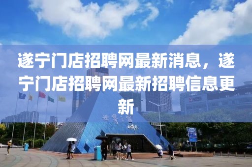 遂寧門店招聘網(wǎng)最新消息，遂寧門店招聘網(wǎng)最新招聘信息更新