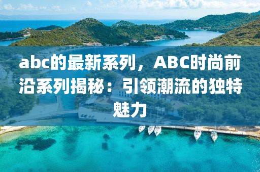 abc的最新系列，ABC時(shí)尚前沿系列揭秘：引領(lǐng)潮流的獨(dú)特魅力