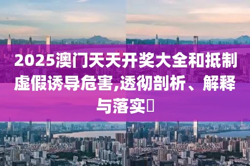 2025澳門天天開獎大全和抵制虛假誘導危害,透徹剖析、解釋與落實?