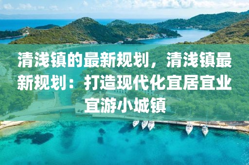 清淺鎮(zhèn)的最新規(guī)劃，清淺鎮(zhèn)最新規(guī)劃：打造現(xiàn)代化宜居宜業(yè)宜游小城鎮(zhèn)