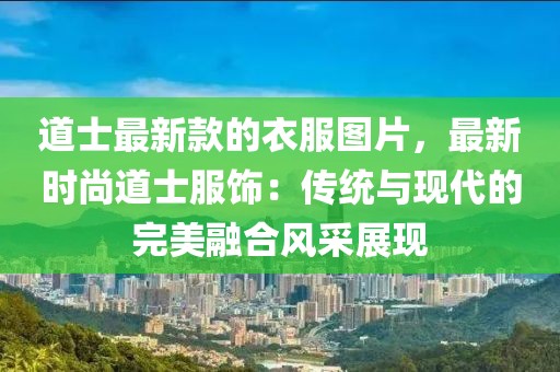 道士最新款的衣服圖片，最新時尚道士服飾：傳統(tǒng)與現(xiàn)代的完美融合風采展現(xiàn)
