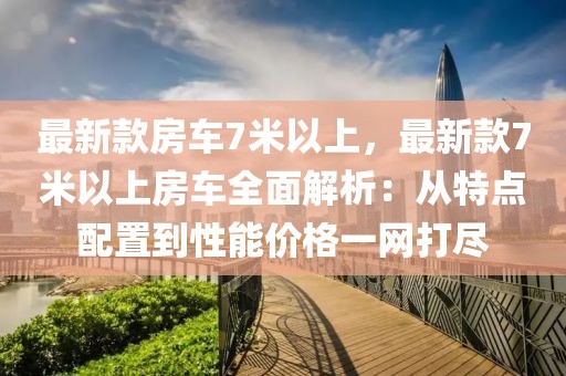 最新款房車7米以上，最新款7米以上房車全面解析：從特點(diǎn)配置到性能價(jià)格一網(wǎng)打盡