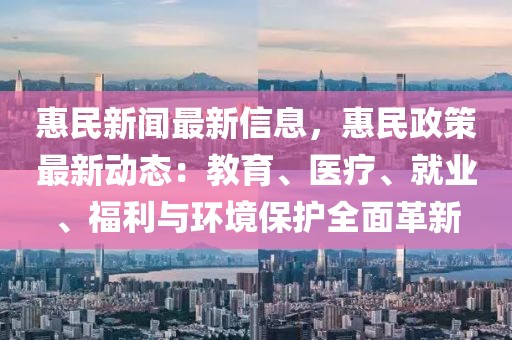 惠民新聞最新信息，惠民政策最新動(dòng)態(tài)：教育、醫(yī)療、就業(yè)、福利與環(huán)境保護(hù)全面革新