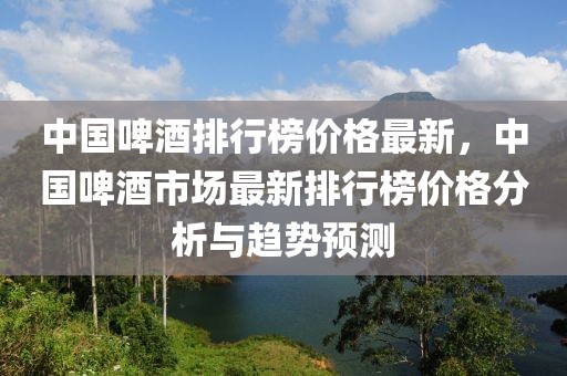 中國啤酒排行榜價(jià)格最新，中國啤酒市場(chǎng)最新排行榜價(jià)格分析與趨勢(shì)預(yù)測(cè)