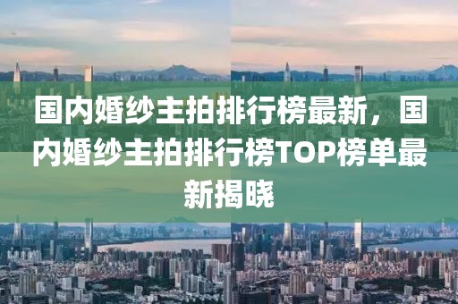 國(guó)內(nèi)婚紗主拍排行榜最新，國(guó)內(nèi)婚紗主拍排行榜TOP榜單最新揭曉
