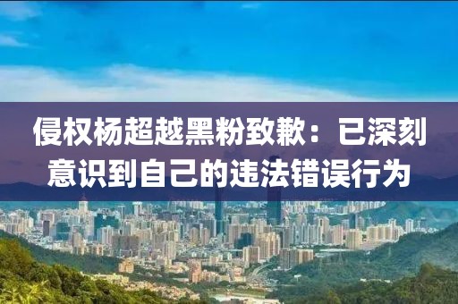 侵權(quán)楊超越黑粉致歉：已深刻意識(shí)到自己的違法錯(cuò)誤行為