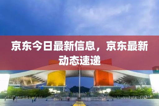 京東今日最新信息，京東最新動(dòng)態(tài)速遞