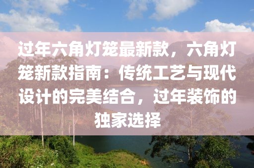 過(guò)年六角燈籠最新款，六角燈籠新款指南：傳統(tǒng)工藝與現(xiàn)代設(shè)計(jì)的完美結(jié)合，過(guò)年裝飾的獨(dú)家選擇