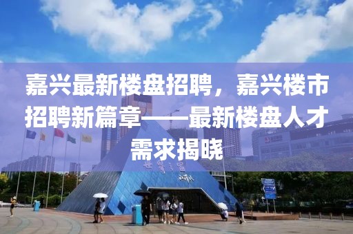 嘉興最新樓盤招聘，嘉興樓市招聘新篇章——最新樓盤人才需求揭曉