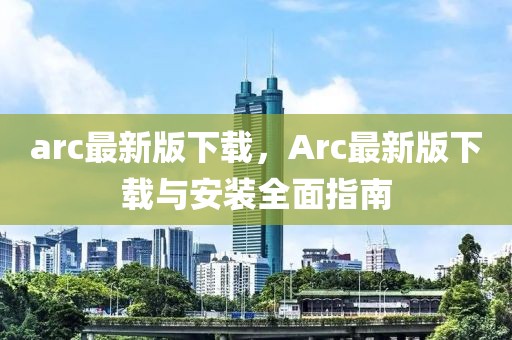 arc最新版下載，Arc最新版下載與安裝全面指南