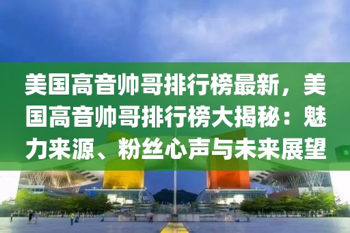 美國(guó)高音帥哥排行榜最新，美國(guó)高音帥哥排行榜大揭秘：魅力來(lái)源、粉絲心聲與未來(lái)展望