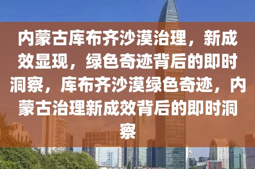 內(nèi)蒙古庫布齊沙漠治理，新成效顯現(xiàn)，綠色奇跡背后的即時(shí)洞察，庫布齊沙漠綠色奇跡，內(nèi)蒙古治理新成效背后的即時(shí)洞察