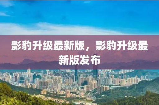 影豹升級(jí)最新版，影豹升級(jí)最新版發(fā)布