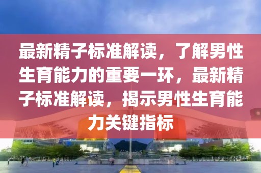 最新精子標準解讀，了解男性生育能力的重要一環(huán)，最新精子標準解讀，揭示男性生育能力關鍵指標