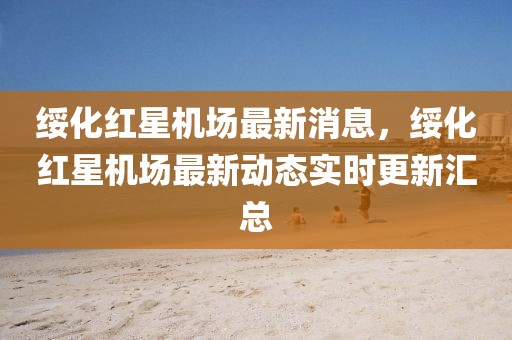 綏化紅星機(jī)場(chǎng)最新消息，綏化紅星機(jī)場(chǎng)最新動(dòng)態(tài)實(shí)時(shí)更新匯總