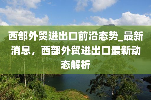 西部外貿(mào)進(jìn)出口前沿態(tài)勢(shì)_最新消息，西部外貿(mào)進(jìn)出口最新動(dòng)態(tài)解析