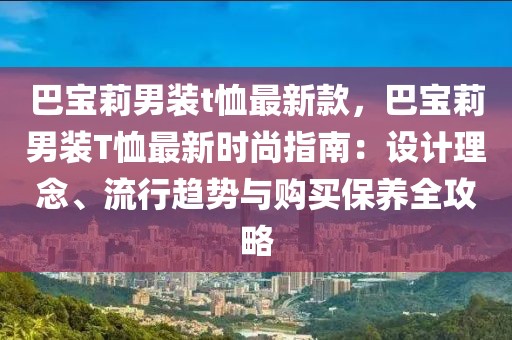巴寶莉男裝t恤最新款，巴寶莉男裝T恤最新時尚指南：設(shè)計(jì)理念、流行趨勢與購買保養(yǎng)全攻略