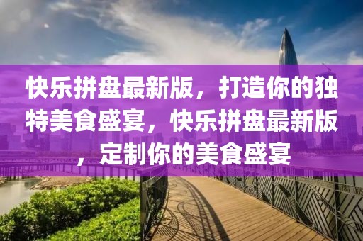 快樂(lè)拼盤(pán)最新版，打造你的獨(dú)特美食盛宴，快樂(lè)拼盤(pán)最新版，定制你的美食盛宴