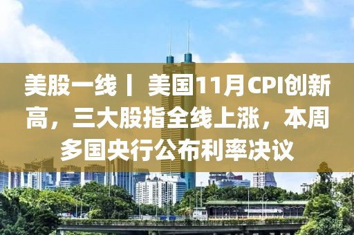 美股一線丨 美國11月CPI創(chuàng)新高，三大股指全線上漲，本周多國央行公布利率決議