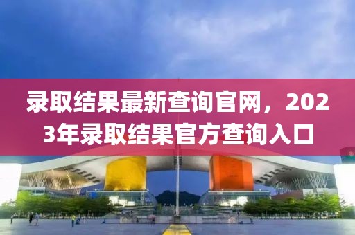 錄取結(jié)果最新查詢官網(wǎng)，2023年錄取結(jié)果官方查詢?nèi)肟?></div><div   id=