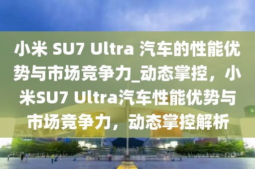 小米 SU7 Ultra 汽車的性能優(yōu)勢與市場競爭力_動態(tài)掌控，小米SU7 Ultra汽車性能優(yōu)勢與市場競爭力，動態(tài)掌控解析