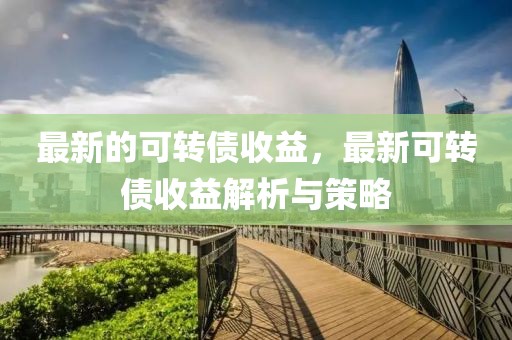 最新的可轉(zhuǎn)債收益，最新可轉(zhuǎn)債收益解析與策略