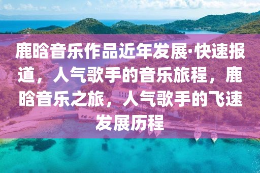 鹿晗音樂(lè)作品近年發(fā)展·快速報(bào)道，人氣歌手的音樂(lè)旅程，鹿晗音樂(lè)之旅，人氣歌手的飛速發(fā)展歷程