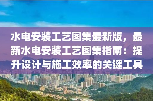 水電安裝工藝圖集最新版，最新水電安裝工藝圖集指南：提升設(shè)計(jì)與施工效率的關(guān)鍵工具