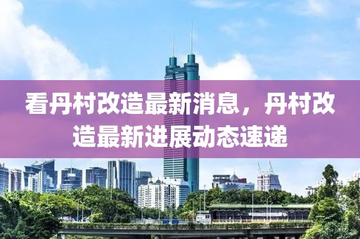 看丹村改造最新消息，丹村改造最新進展動態(tài)速遞