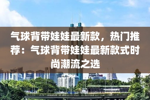 氣球背帶娃娃最新款，熱門推薦：氣球背帶娃娃最新款式時(shí)尚潮流之選