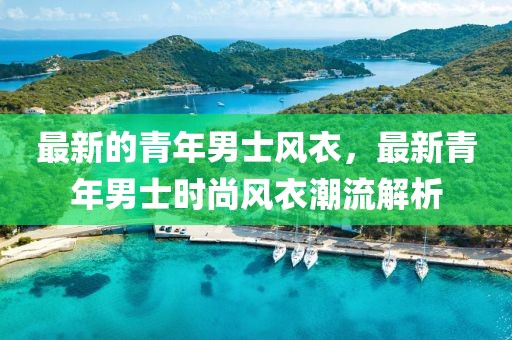 最新的青年男士風(fēng)衣，最新青年男士時(shí)尚風(fēng)衣潮流解析