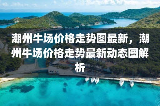 潮州牛場價格走勢圖最新，潮州牛場價格走勢最新動態(tài)圖解析