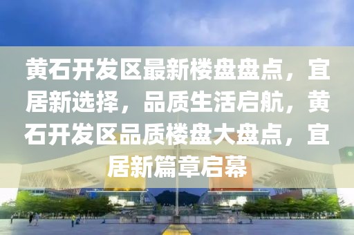 黃石開(kāi)發(fā)區(qū)最新樓盤(pán)盤(pán)點(diǎn)，宜居新選擇，品質(zhì)生活啟航，黃石開(kāi)發(fā)區(qū)品質(zhì)樓盤(pán)大盤(pán)點(diǎn)，宜居新篇章啟幕