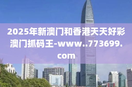 2025年新澳門和香港天天好彩澳門抓碼王-www..773699.com